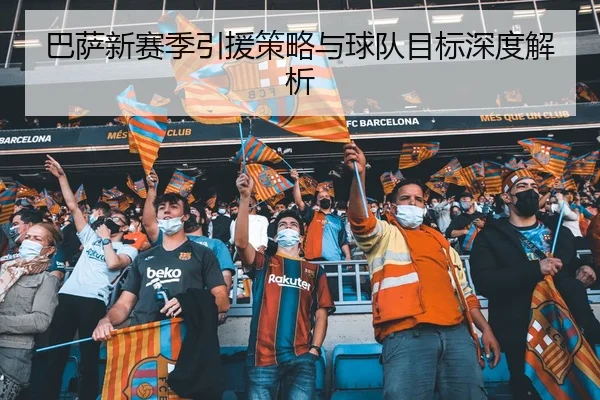 巴萨新赛季引援策略与球队目标深度解析